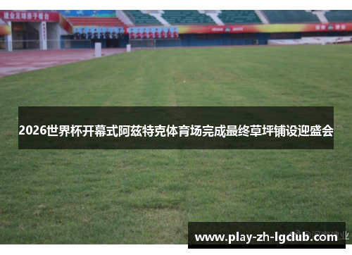 2026世界杯开幕式阿兹特克体育场完成最终草坪铺设迎盛会